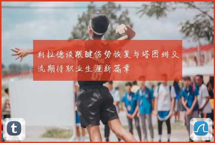 利拉德谈跟腱伤势恢复与塔图姆交流期待职业生涯新篇章