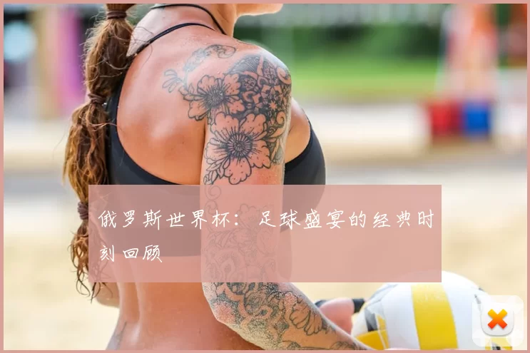 俄罗斯世界杯:足球盛宴的经典时刻回顾