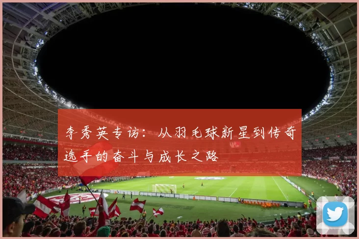 李秀英专访：从羽毛球新星到传奇选手的奋斗与成长之路