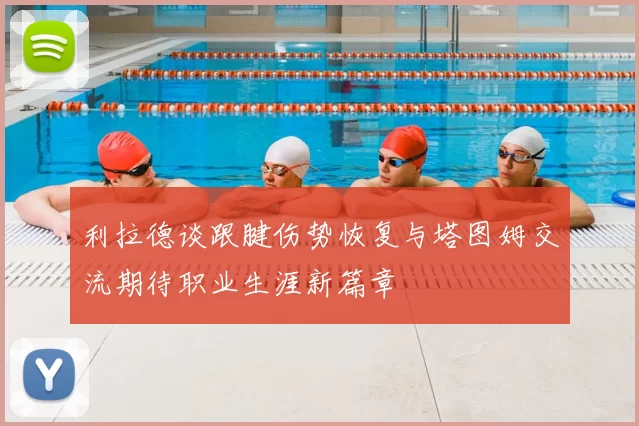 利拉德谈跟腱伤势恢复与塔图姆交流期待职业生涯新篇章