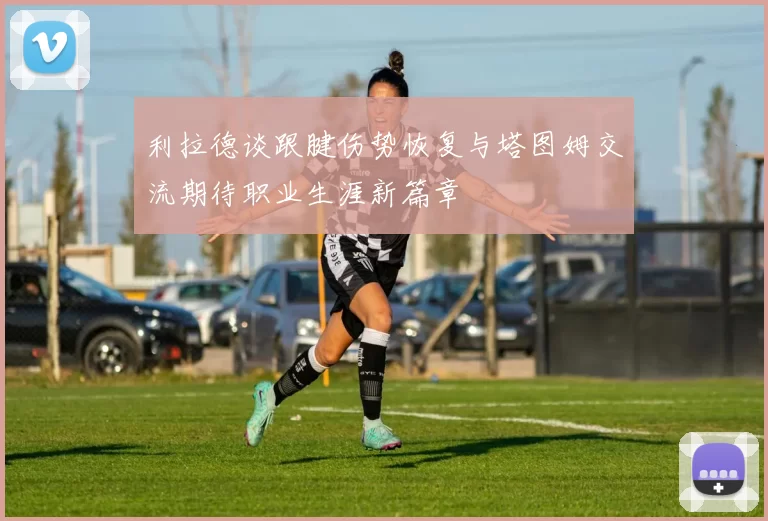 利拉德谈跟腱伤势恢复与塔图姆交流期待职业生涯新篇章