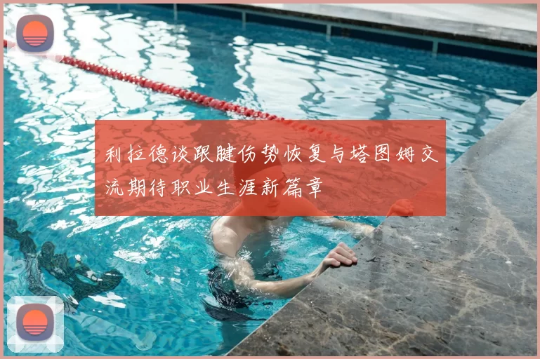 利拉德谈跟腱伤势恢复与塔图姆交流期待职业生涯新篇章