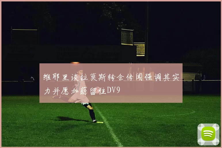 维耶里谈拉莫斯转会传闻强调其实力并愿加薪留住DV9