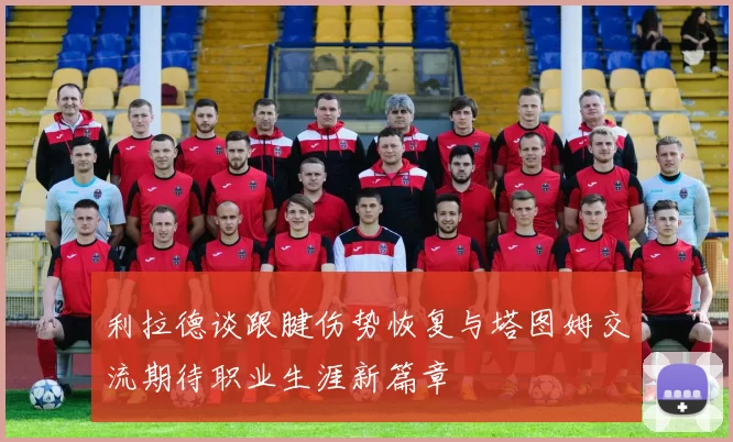 利拉德谈跟腱伤势恢复与塔图姆交流期待职业生涯新篇章