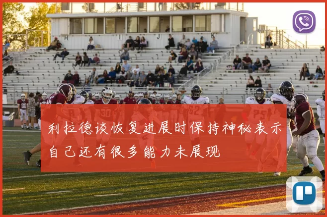 利拉德谈恢复进展时保持神秘表示自己还有很多能力未展现
