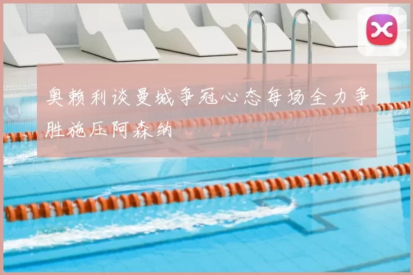 奥赖利谈曼城争冠心态每场全力争胜施压阿森纳