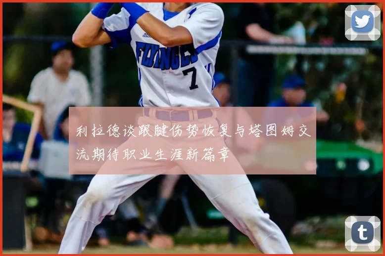利拉德谈跟腱伤势恢复与塔图姆交流期待职业生涯新篇章