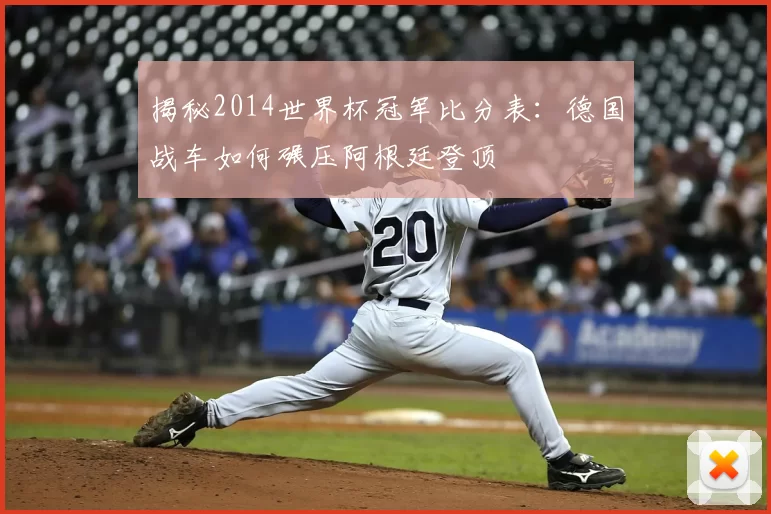 揭秘2014世界杯冠军比分表:德国战车如何碾压阿根廷登顶