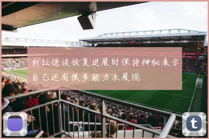 利拉德谈恢复进展时保持神秘表示自己还有很多能力未展现