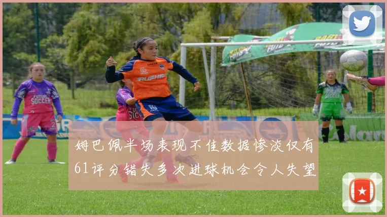 姆巴佩半场表现不佳数据惨淡仅有61评分错失多次进球机会令人失望