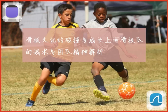 滑板文化的碰撞与成长上海滑板队的战术与团队精神解析