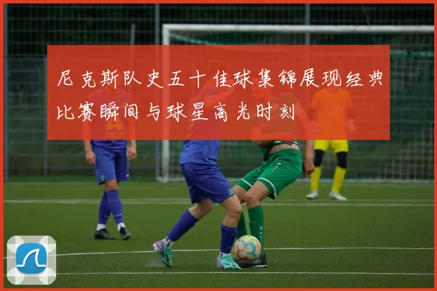 尼克斯队史五十佳球集锦展现经典比赛瞬间与球星高光时刻