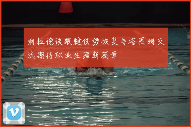 利拉德谈跟腱伤势恢复与塔图姆交流期待职业生涯新篇章