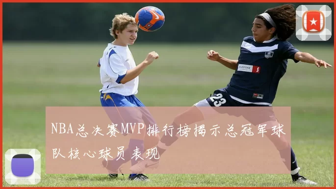 NBA总决赛MVP排行榜揭示总冠军球队核心球员表现
