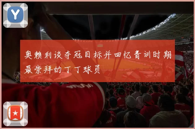 奥赖利谈夺冠目标并回忆青训时期最崇拜的丁丁球员