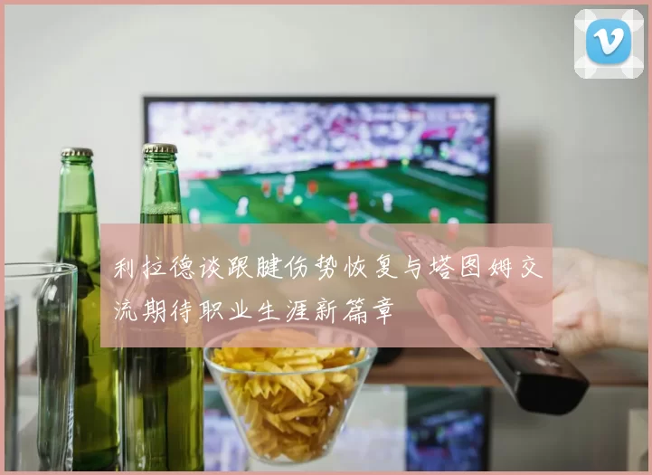 利拉德谈跟腱伤势恢复与塔图姆交流期待职业生涯新篇章