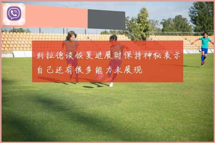 利拉德谈恢复进展时保持神秘表示自己还有很多能力未展现