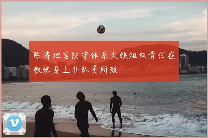 陈涛坦言防守体系欠缺组织责任在教练身上非队员所致