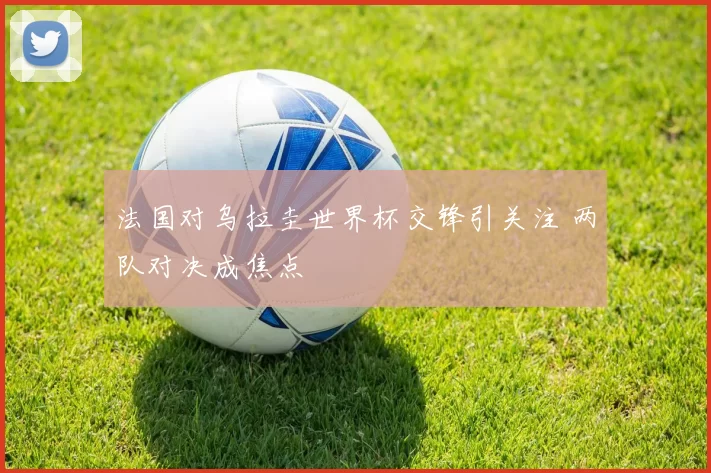 法国对乌拉圭世界杯交锋引关注 两队对决成焦点
