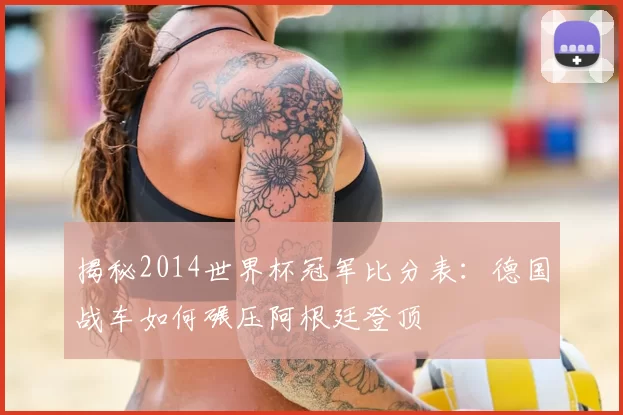 揭秘2014世界杯冠军比分表:德国战车如何碾压阿根廷登顶
