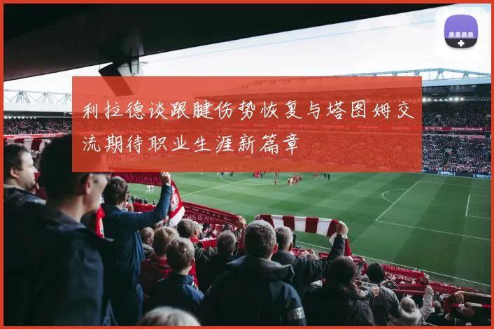 利拉德谈跟腱伤势恢复与塔图姆交流期待职业生涯新篇章