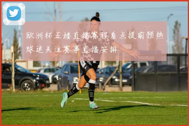 欧洲杯五楼直播赛程看点提前预热球迷关注赛事直播安排