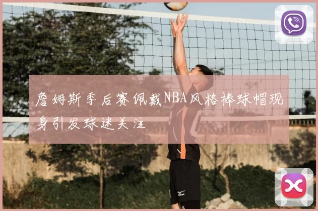詹姆斯季后赛佩戴NBA风格棒球帽现身引发球迷关注