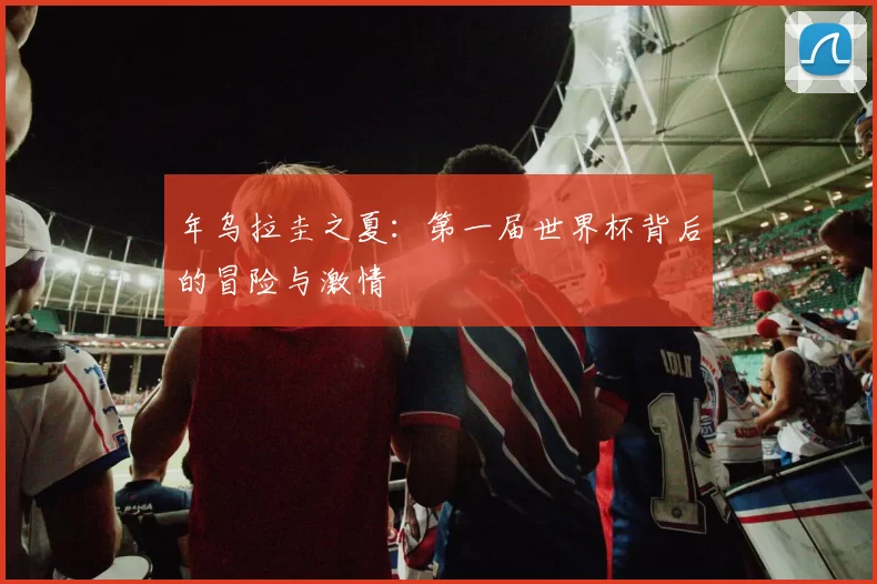 年乌拉圭之夏:第一届世界杯背后的冒险与激情