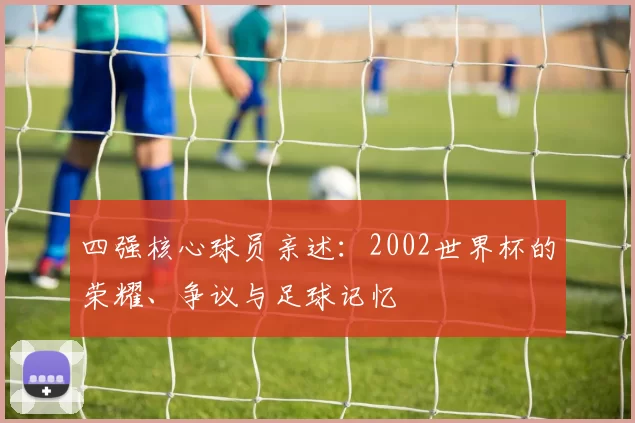 四强核心球员亲述:2002世界杯的荣耀、争议与足球记忆