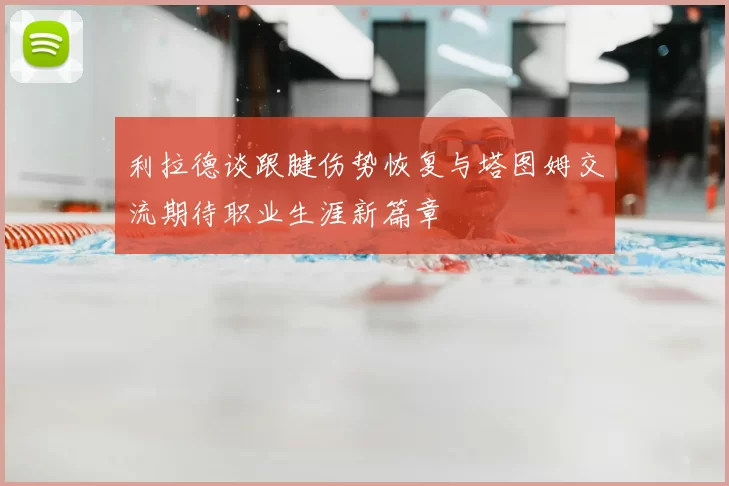 利拉德谈跟腱伤势恢复与塔图姆交流期待职业生涯新篇章
