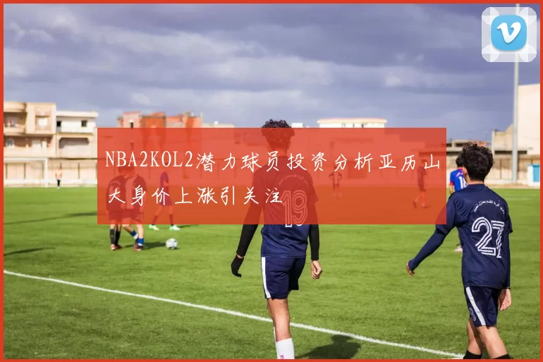 NBA2KOL2潜力球员投资分析亚历山大身价上涨引关注