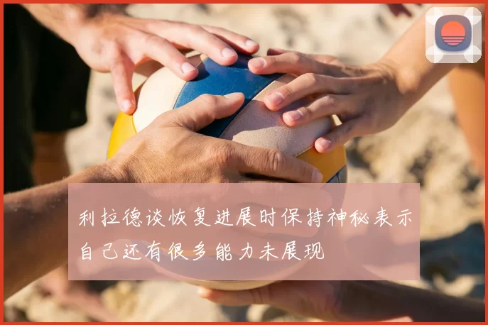 利拉德谈恢复进展时保持神秘表示自己还有很多能力未展现
