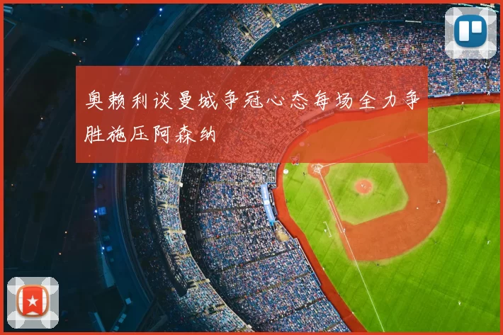 奥赖利谈曼城争冠心态每场全力争胜施压阿森纳