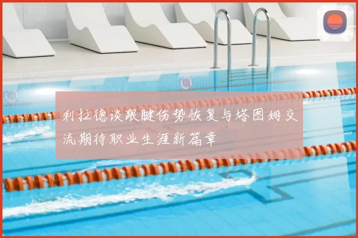 利拉德谈跟腱伤势恢复与塔图姆交流期待职业生涯新篇章
