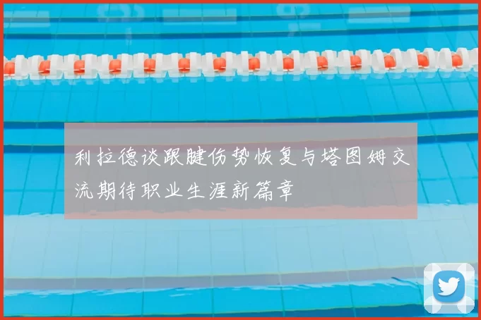 利拉德谈跟腱伤势恢复与塔图姆交流期待职业生涯新篇章