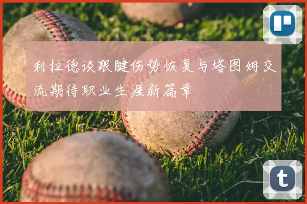 利拉德谈跟腱伤势恢复与塔图姆交流期待职业生涯新篇章