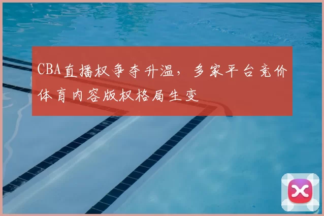 CBA直播权争夺升温,多家平台竞价体育内容版权格局生变