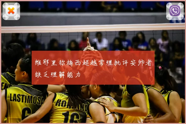 维耶里称梅西超越常理批评安帅者缺乏理解能力