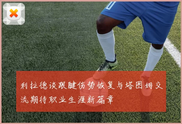 利拉德谈跟腱伤势恢复与塔图姆交流期待职业生涯新篇章
