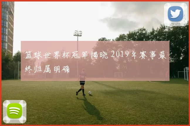 篮球世界杯冠军揭晓 2019年赛事最终归属明确