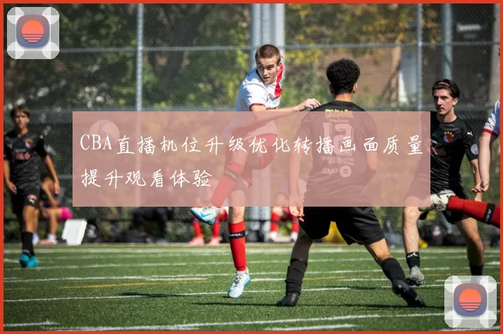 CBA直播机位升级优化转播画面质量提升观看体验