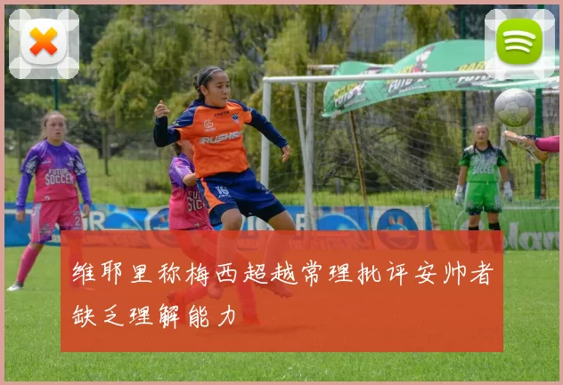 维耶里称梅西超越常理批评安帅者缺乏理解能力