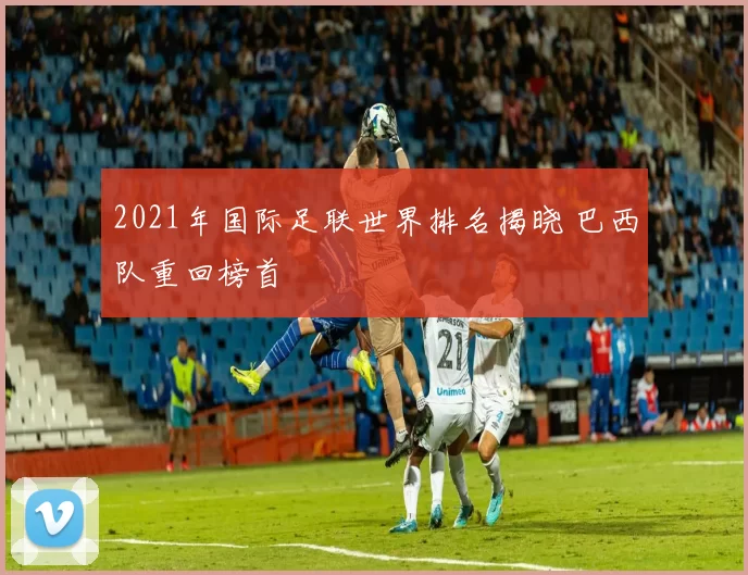2021年国际足联世界排名揭晓 巴西队重回榜首