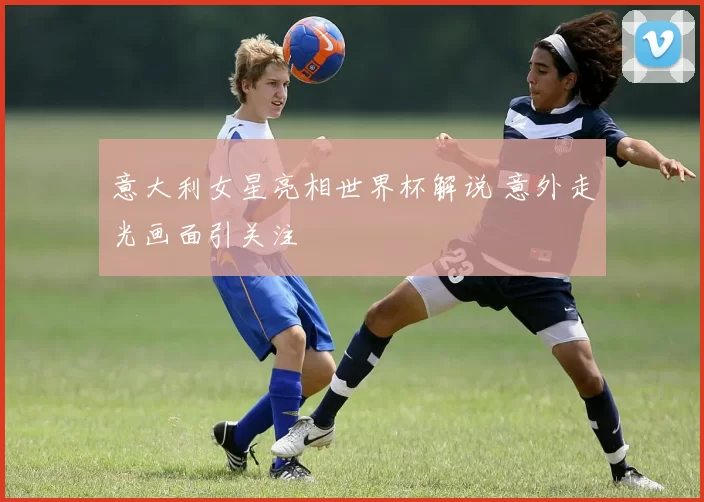 意大利女星亮相世界杯解说 意外走光画面引关注