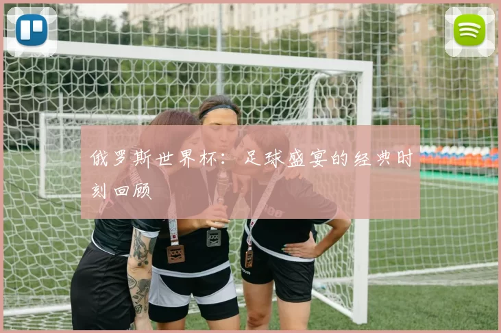 俄罗斯世界杯:足球盛宴的经典时刻回顾