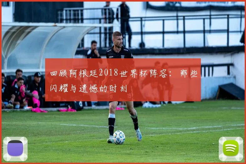 回顾阿根廷2018世界杯阵容:那些闪耀与遗憾的时刻