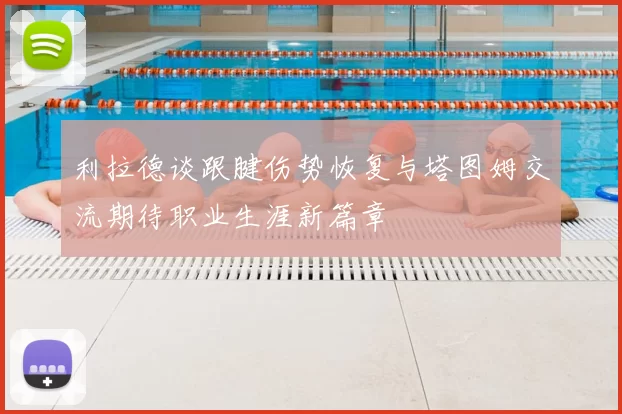 利拉德谈跟腱伤势恢复与塔图姆交流期待职业生涯新篇章
