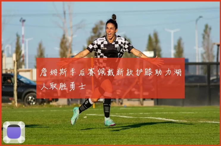 詹姆斯季后赛佩戴新款护膝助力湖人取胜勇士