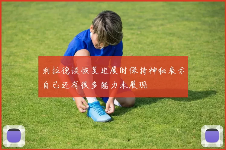 利拉德谈恢复进展时保持神秘表示自己还有很多能力未展现