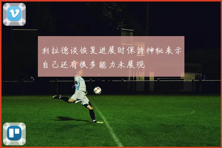 利拉德谈恢复进展时保持神秘表示自己还有很多能力未展现